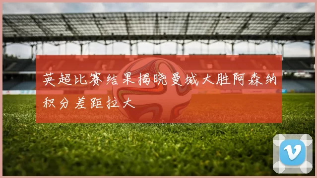 英超比赛结果揭晓曼城大胜阿森纳积分差距拉大