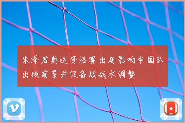 朱泽君奥运资格赛出局影响中国队出线前景并促备战战术调整