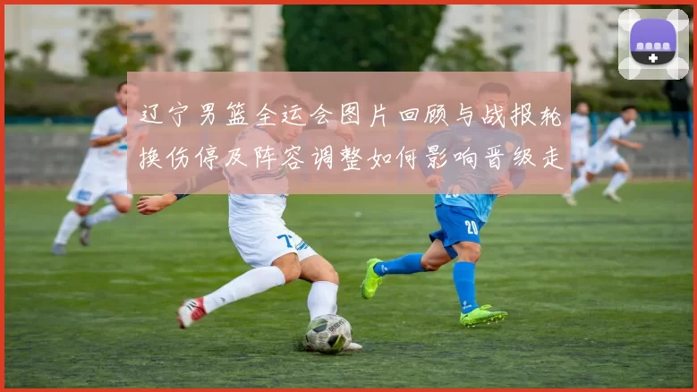 辽宁男篮全运会图片回顾与战报轮换伤停及阵容调整如何影响晋级走向