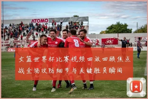 女篮世界杯比赛视频回放回顾焦点战全场攻防细节与关键胜负瞬间