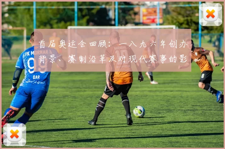 首届奥运会回顾：一八九六年创办背景、赛制沿革及对现代赛事的影响