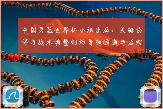 中国男篮世界杯小组出局，关键伤停与战术调整制约晋级通道与后续备战