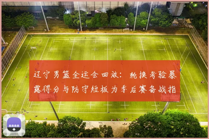 辽宁男篮全运会回放：轮换考验暴露得分与防守短板为季后赛备战指明调整点