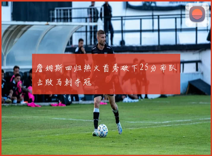 詹姆斯回归热火首秀砍下25分率队击败马刺夺冠