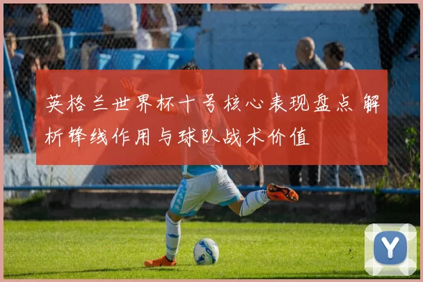 英格兰世界杯十号核心表现盘点 解析锋线作用与球队战术价值