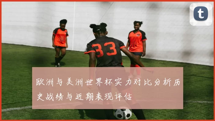 欧洲与美洲世界杯实力对比分析历史战绩与近期表现评估