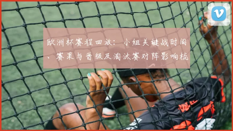 欧洲杯赛程回放：小组关键战时间、赛果与晋级及淘汰赛对阵影响梳理