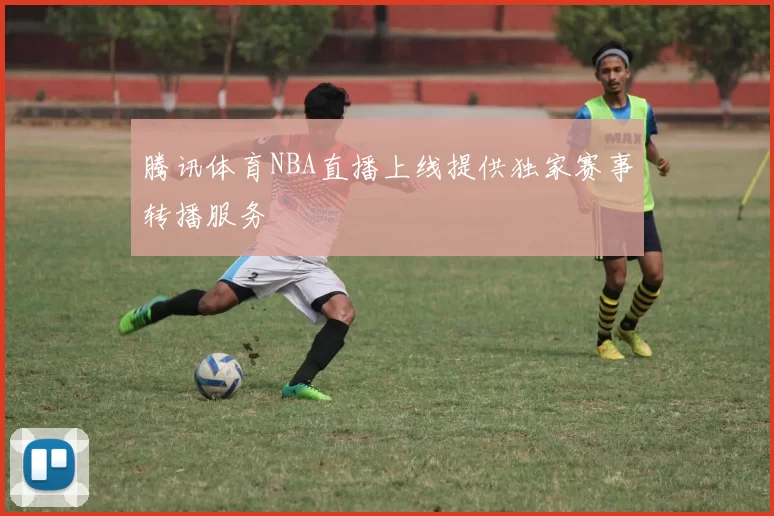 腾讯体育NBA直播上线提供独家赛事转播服务