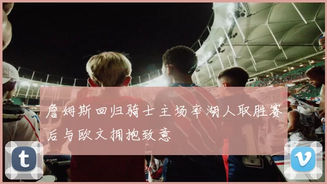 詹姆斯回归骑士主场率湖人取胜赛后与欧文拥抱致意