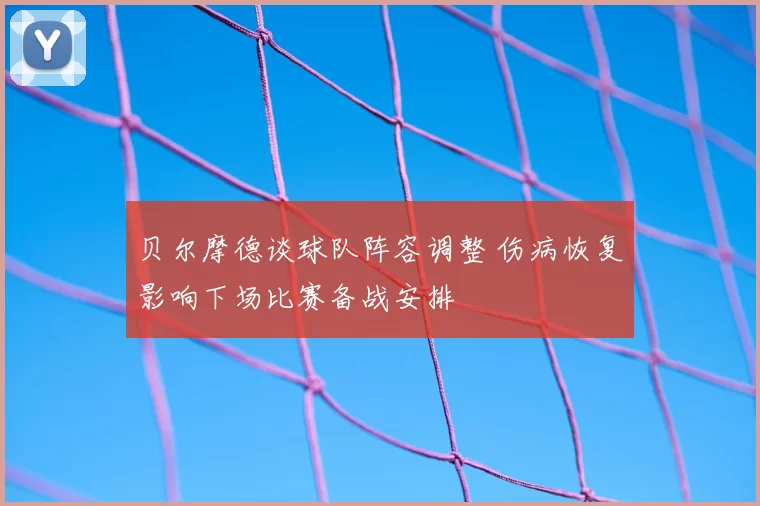 贝尔摩德谈球队阵容调整 伤病恢复影响下场比赛备战安排