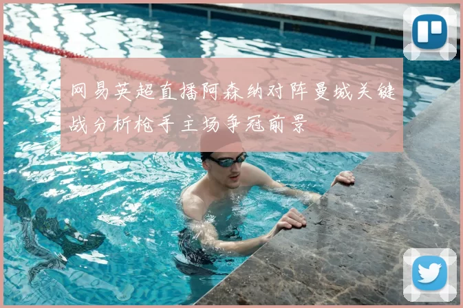 网易英超直播阿森纳对阵曼城关键战分析枪手主场争冠前景