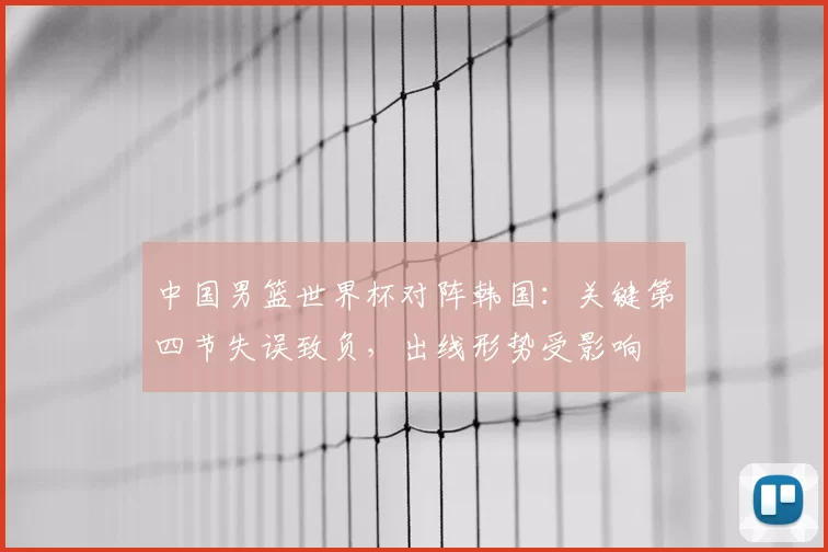 中国男篮世界杯对阵韩国：关键第四节失误致负，出线形势受影响