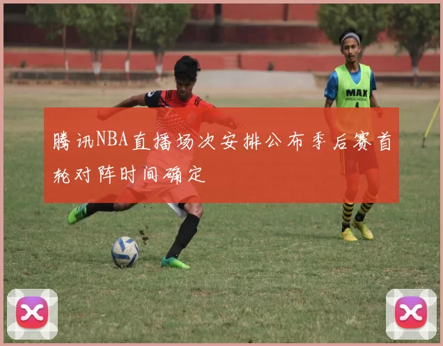 腾讯NBA直播场次安排公布季后赛首轮对阵时间确定