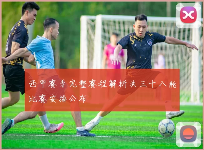 西甲赛季完整赛程解析共三十八轮比赛安排公布